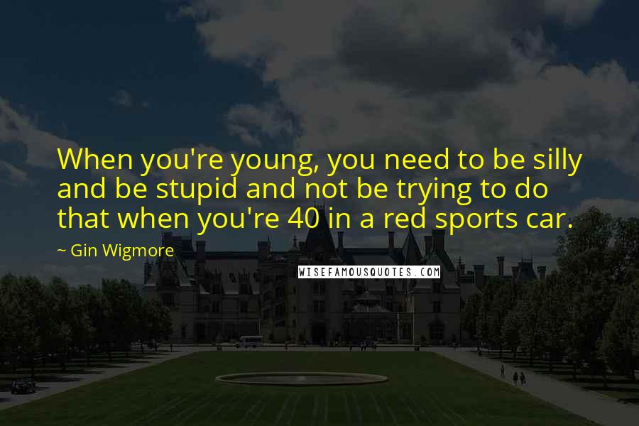 Gin Wigmore Quotes: When you're young, you need to be silly and be stupid and not be trying to do that when you're 40 in a red sports car.