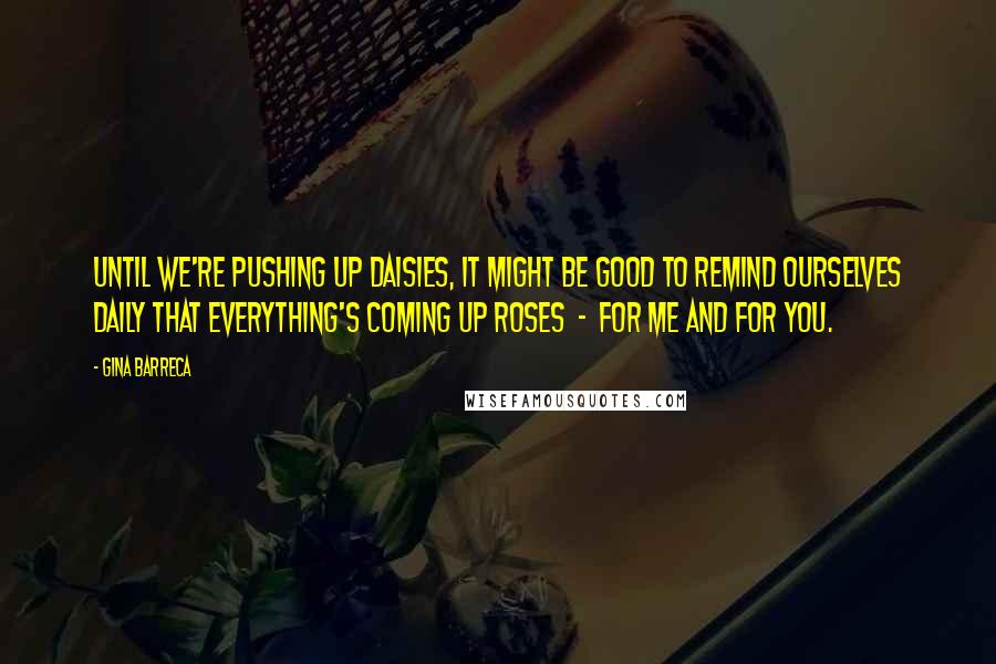 Gina Barreca Quotes: Until we're pushing up daisies, it might be good to remind ourselves daily that everything's coming up roses - for me and for you.