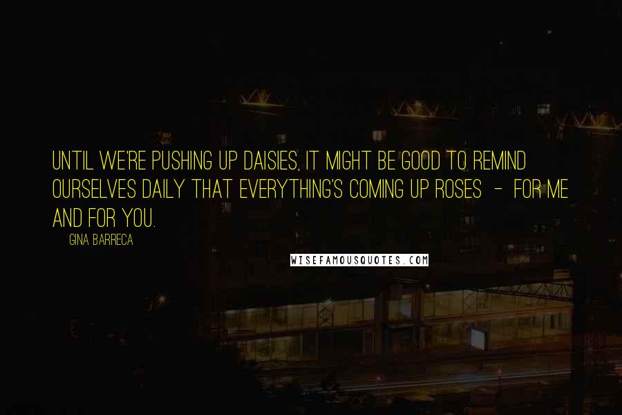 Gina Barreca Quotes: Until we're pushing up daisies, it might be good to remind ourselves daily that everything's coming up roses - for me and for you.