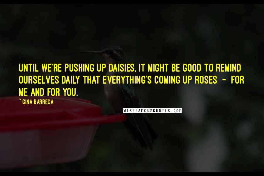 Gina Barreca Quotes: Until we're pushing up daisies, it might be good to remind ourselves daily that everything's coming up roses - for me and for you.
