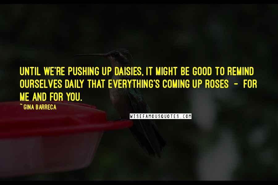 Gina Barreca Quotes: Until we're pushing up daisies, it might be good to remind ourselves daily that everything's coming up roses  -  for me and for you.