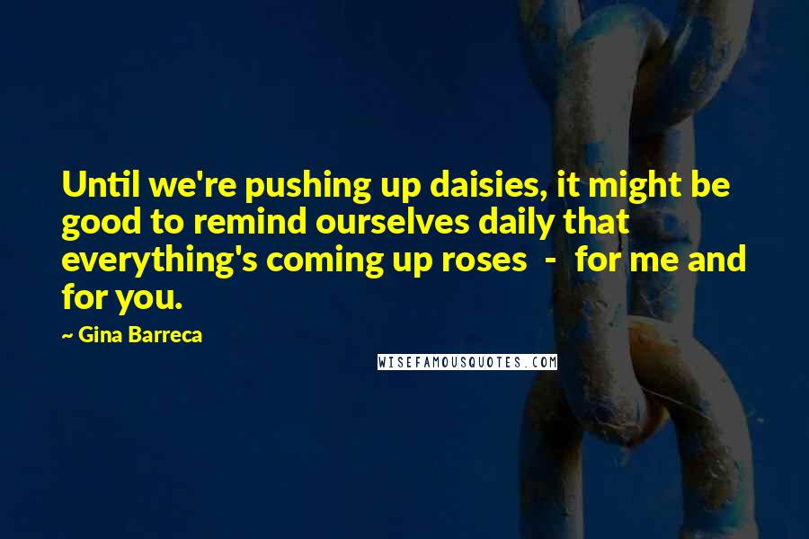 Gina Barreca Quotes: Until we're pushing up daisies, it might be good to remind ourselves daily that everything's coming up roses  -  for me and for you.
