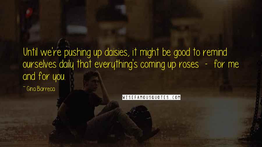 Gina Barreca Quotes: Until we're pushing up daisies, it might be good to remind ourselves daily that everything's coming up roses - for me and for you.