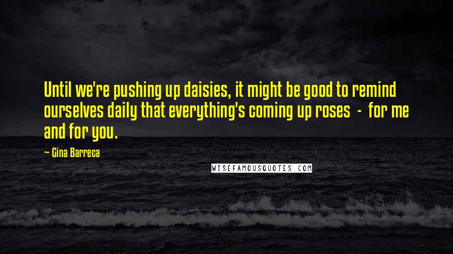 Gina Barreca Quotes: Until we're pushing up daisies, it might be good to remind ourselves daily that everything's coming up roses - for me and for you.