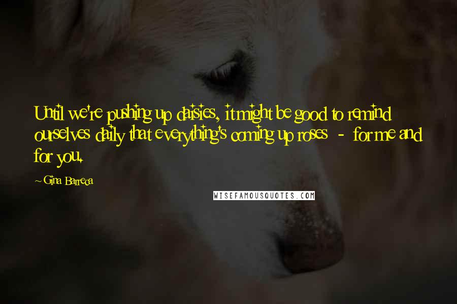 Gina Barreca Quotes: Until we're pushing up daisies, it might be good to remind ourselves daily that everything's coming up roses  -  for me and for you.