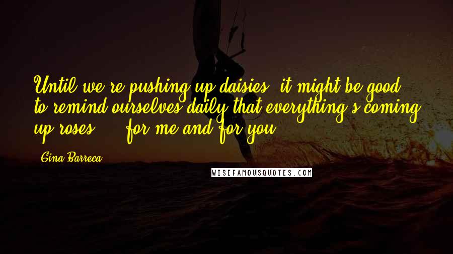 Gina Barreca Quotes: Until we're pushing up daisies, it might be good to remind ourselves daily that everything's coming up roses - for me and for you.
