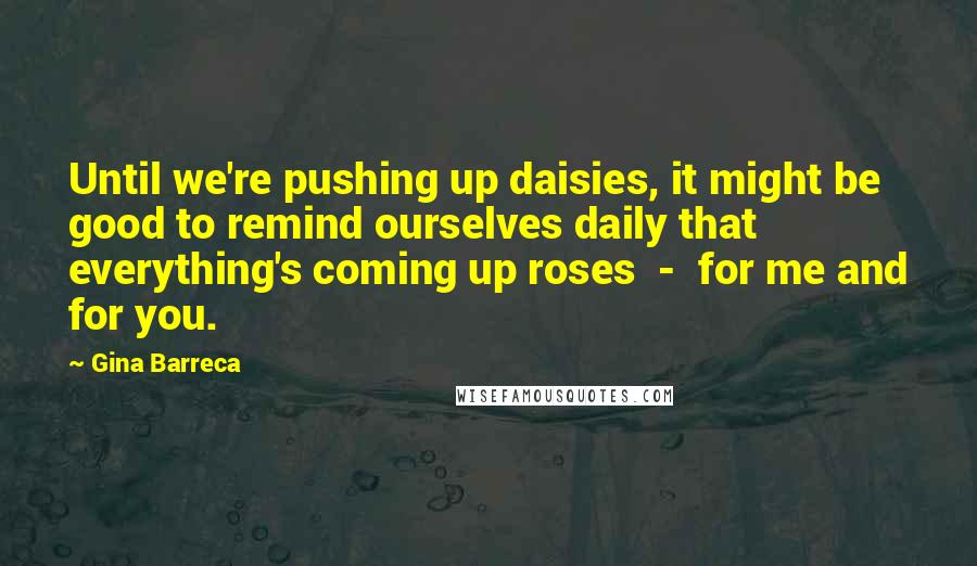Gina Barreca Quotes: Until we're pushing up daisies, it might be good to remind ourselves daily that everything's coming up roses - for me and for you.