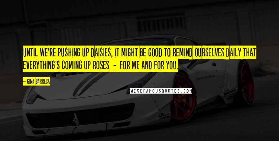 Gina Barreca Quotes: Until we're pushing up daisies, it might be good to remind ourselves daily that everything's coming up roses - for me and for you.