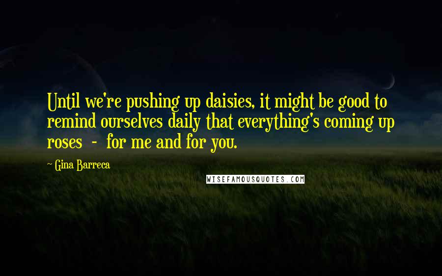 Gina Barreca Quotes: Until we're pushing up daisies, it might be good to remind ourselves daily that everything's coming up roses - for me and for you.