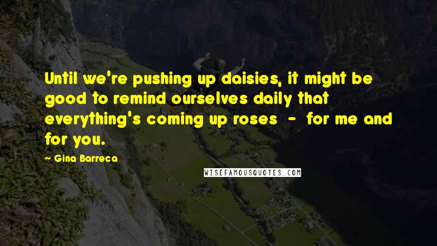 Gina Barreca Quotes: Until we're pushing up daisies, it might be good to remind ourselves daily that everything's coming up roses - for me and for you.