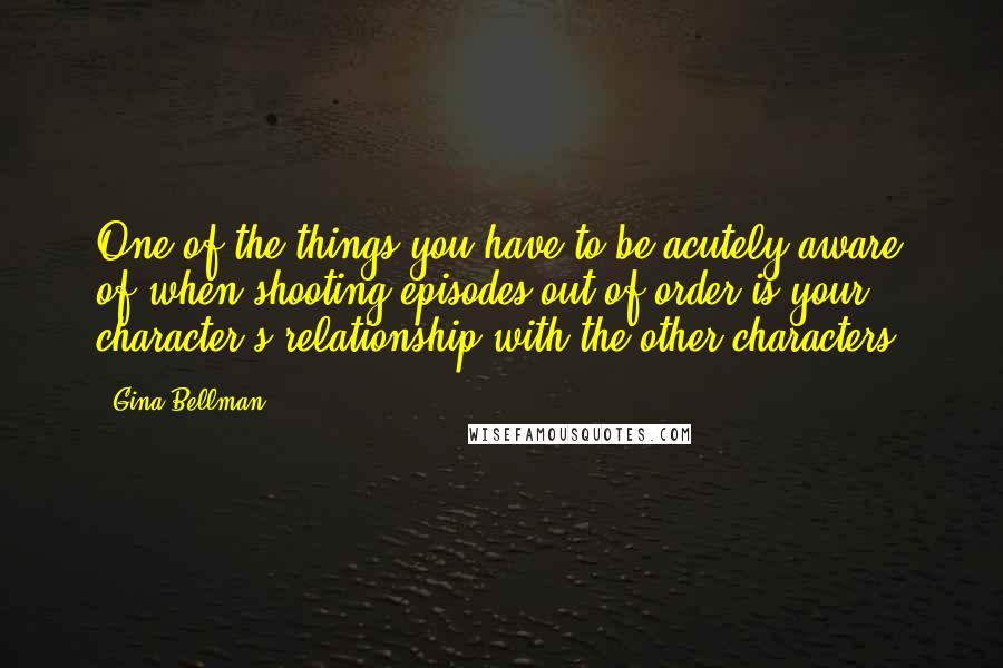 Gina Bellman Quotes: One of the things you have to be acutely aware of when shooting episodes out of order is your character's relationship with the other characters.