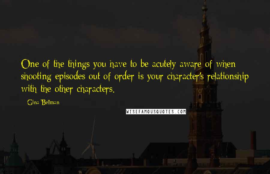 Gina Bellman Quotes: One of the things you have to be acutely aware of when shooting episodes out of order is your character's relationship with the other characters.