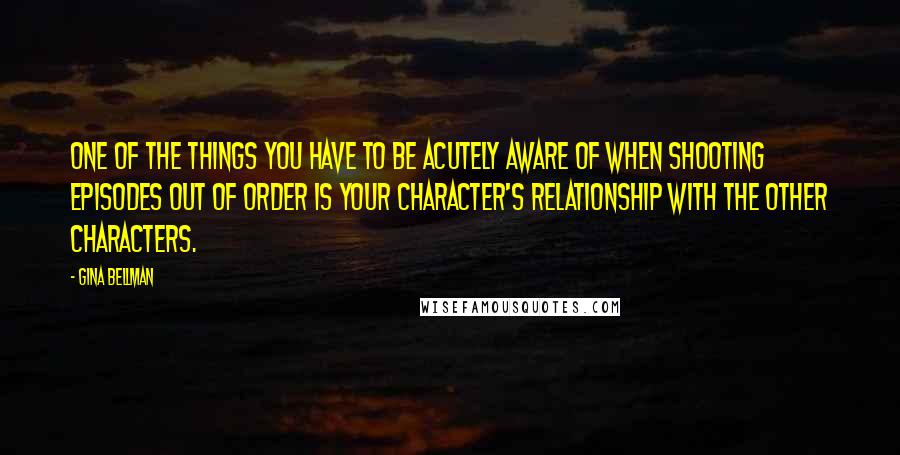 Gina Bellman Quotes: One of the things you have to be acutely aware of when shooting episodes out of order is your character's relationship with the other characters.