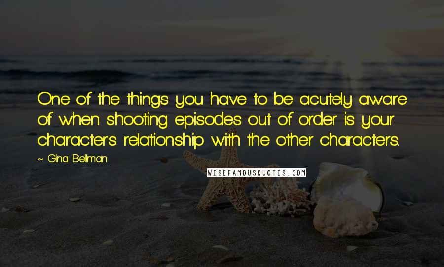 Gina Bellman Quotes: One of the things you have to be acutely aware of when shooting episodes out of order is your character's relationship with the other characters.