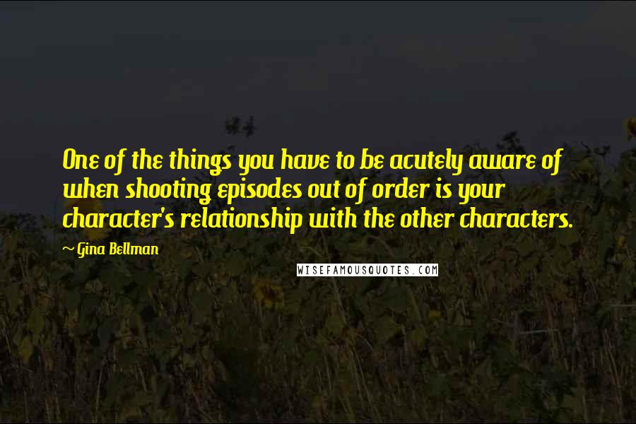 Gina Bellman Quotes: One of the things you have to be acutely aware of when shooting episodes out of order is your character's relationship with the other characters.
