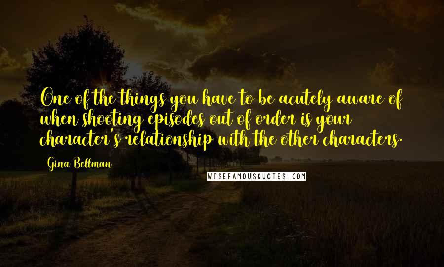 Gina Bellman Quotes: One of the things you have to be acutely aware of when shooting episodes out of order is your character's relationship with the other characters.