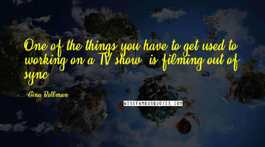 Gina Bellman Quotes: One of the things you have to get used to, working on a TV show, is filming out of sync.
