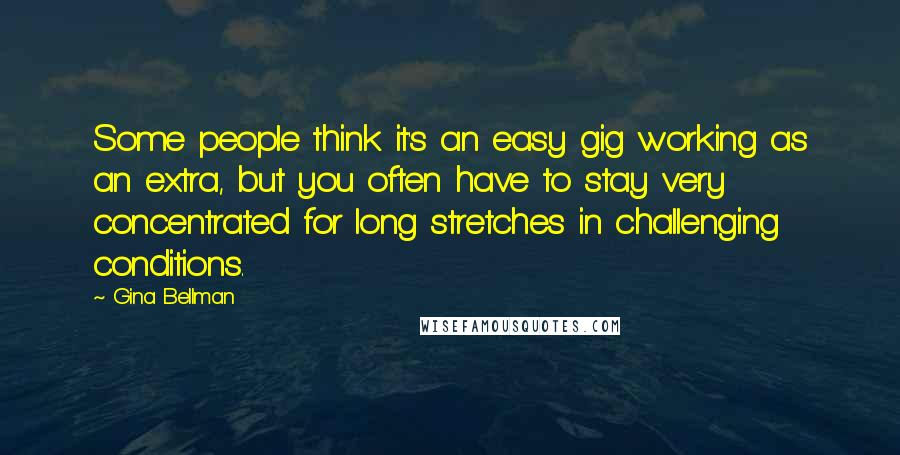 Gina Bellman Quotes: Some people think it's an easy gig working as an extra, but you often have to stay very concentrated for long stretches in challenging conditions.