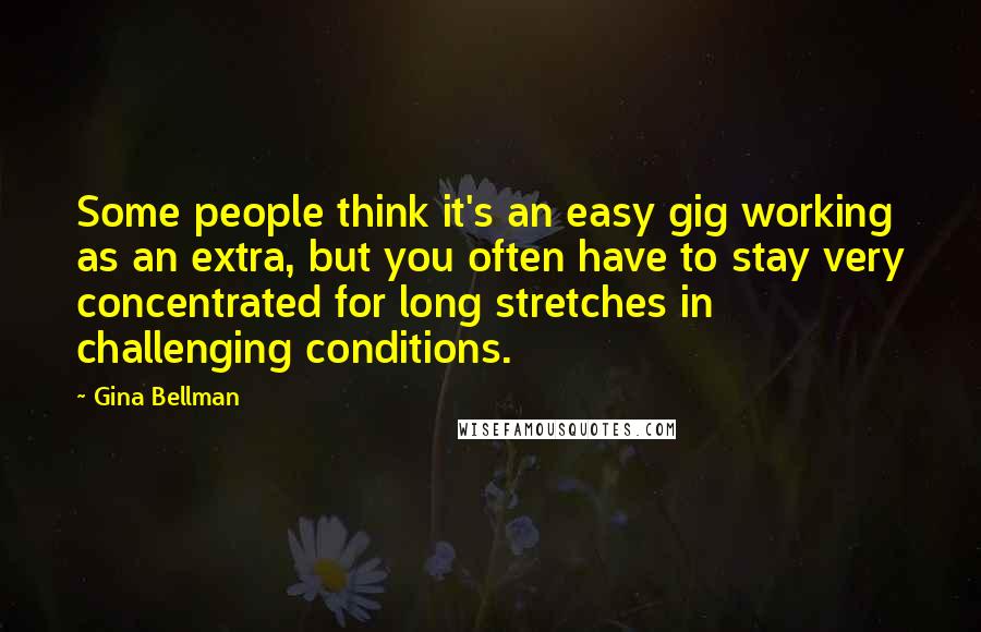 Gina Bellman Quotes: Some people think it's an easy gig working as an extra, but you often have to stay very concentrated for long stretches in challenging conditions.