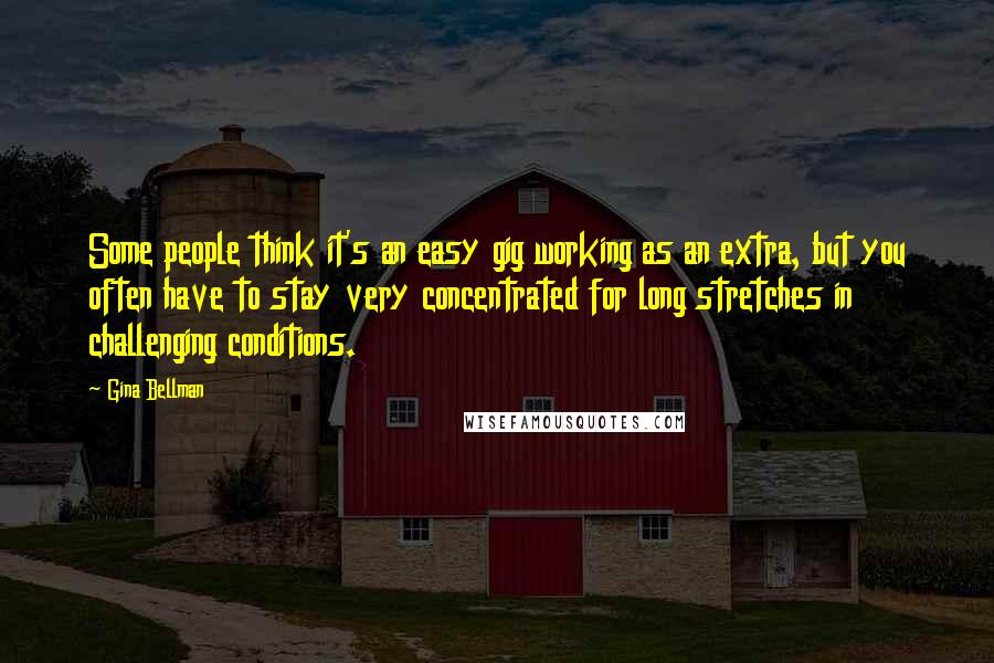 Gina Bellman Quotes: Some people think it's an easy gig working as an extra, but you often have to stay very concentrated for long stretches in challenging conditions.
