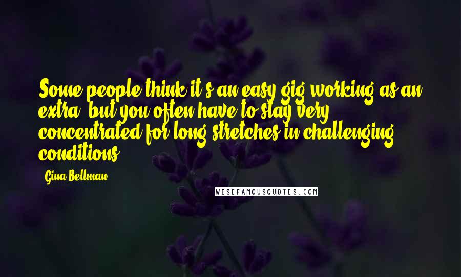 Gina Bellman Quotes: Some people think it's an easy gig working as an extra, but you often have to stay very concentrated for long stretches in challenging conditions.