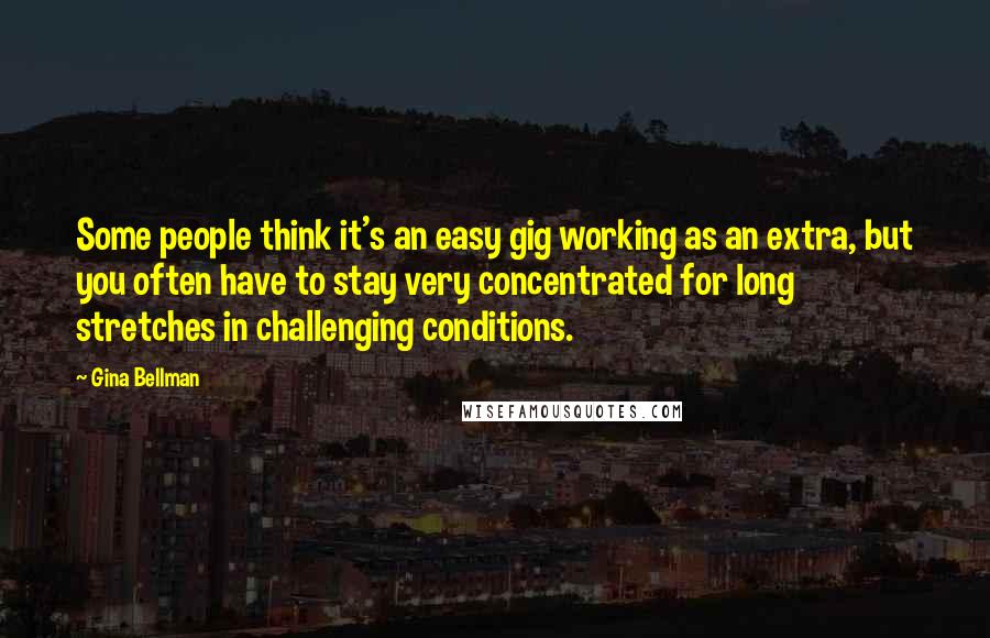Gina Bellman Quotes: Some people think it's an easy gig working as an extra, but you often have to stay very concentrated for long stretches in challenging conditions.