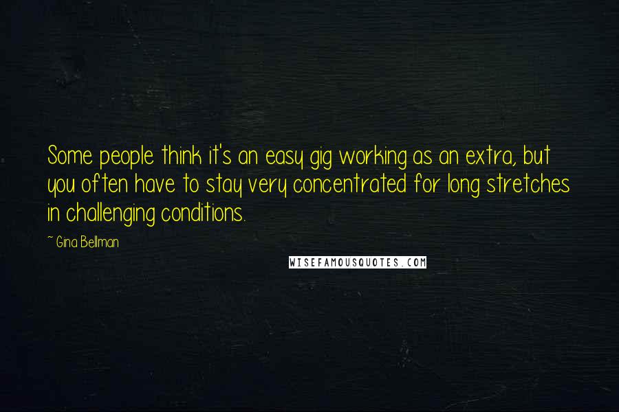 Gina Bellman Quotes: Some people think it's an easy gig working as an extra, but you often have to stay very concentrated for long stretches in challenging conditions.
