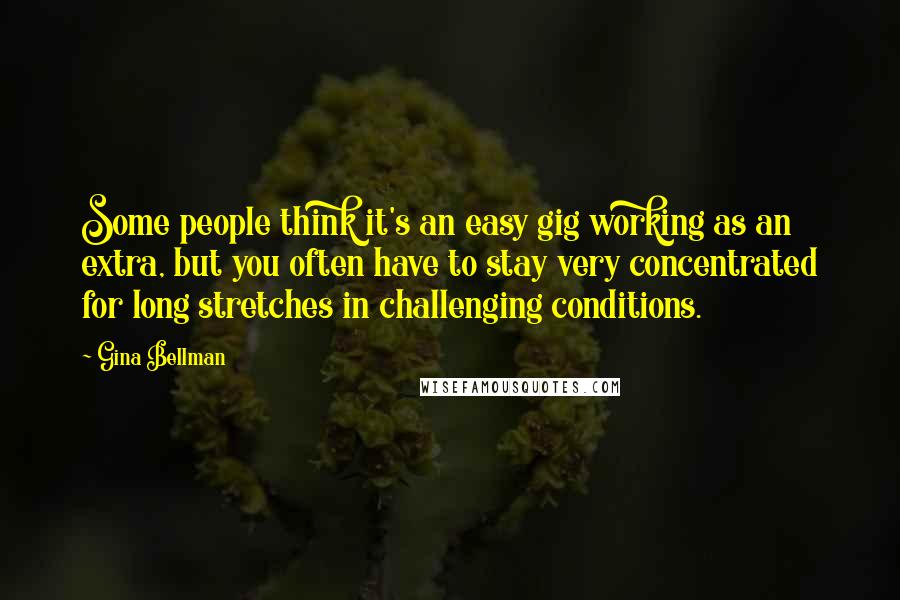 Gina Bellman Quotes: Some people think it's an easy gig working as an extra, but you often have to stay very concentrated for long stretches in challenging conditions.