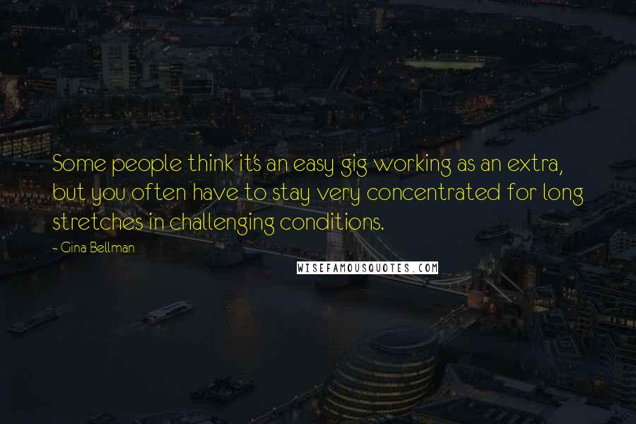 Gina Bellman Quotes: Some people think it's an easy gig working as an extra, but you often have to stay very concentrated for long stretches in challenging conditions.