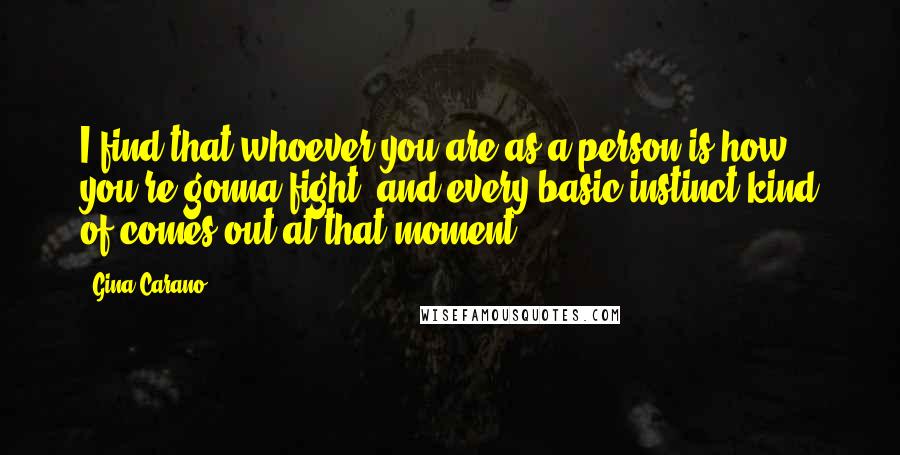 Gina Carano Quotes: I find that whoever you are as a person is how you're gonna fight, and every basic instinct kind of comes out at that moment.
