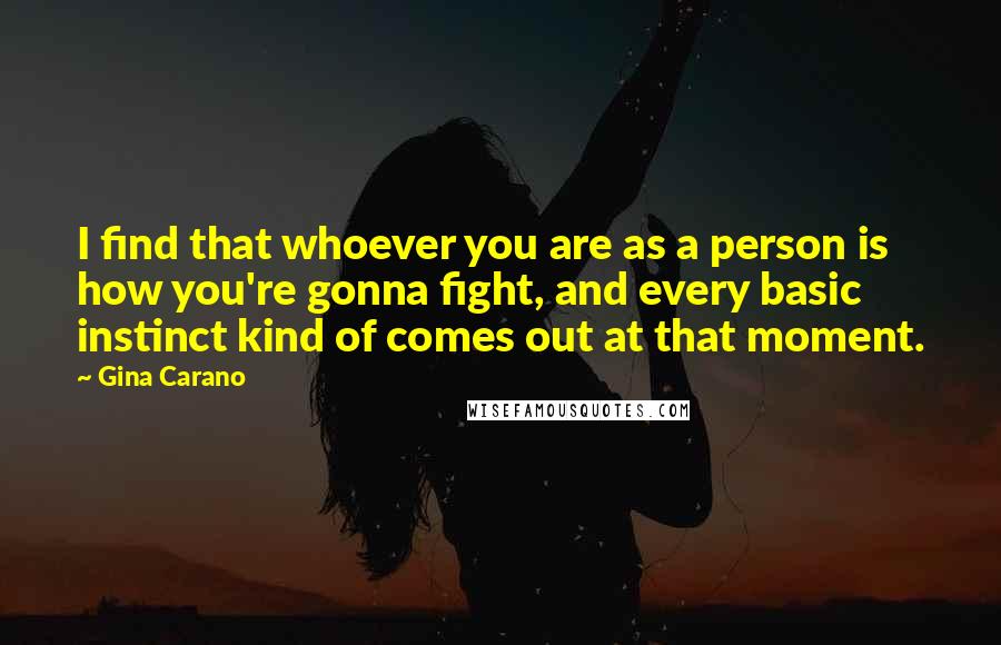 Gina Carano Quotes: I find that whoever you are as a person is how you're gonna fight, and every basic instinct kind of comes out at that moment.