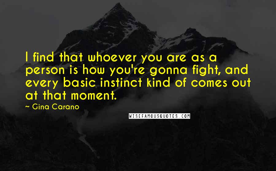 Gina Carano Quotes: I find that whoever you are as a person is how you're gonna fight, and every basic instinct kind of comes out at that moment.