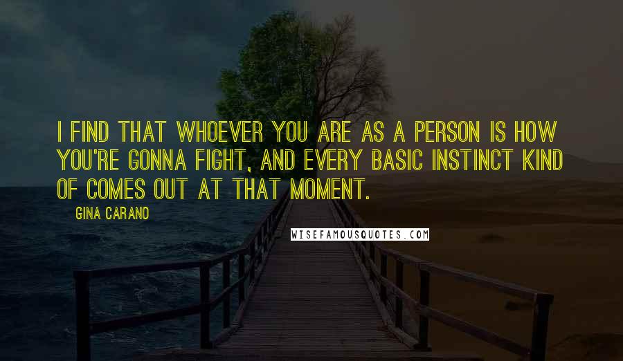 Gina Carano Quotes: I find that whoever you are as a person is how you're gonna fight, and every basic instinct kind of comes out at that moment.