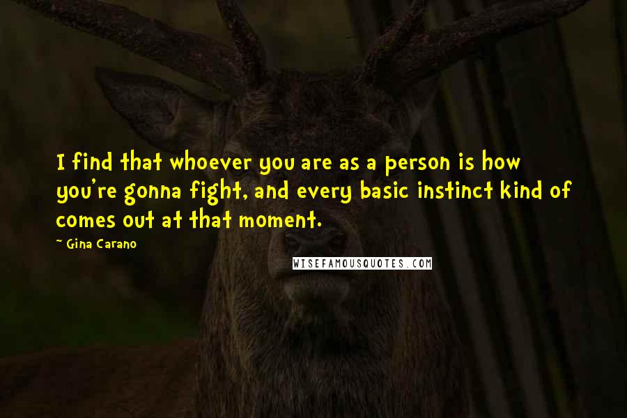 Gina Carano Quotes: I find that whoever you are as a person is how you're gonna fight, and every basic instinct kind of comes out at that moment.