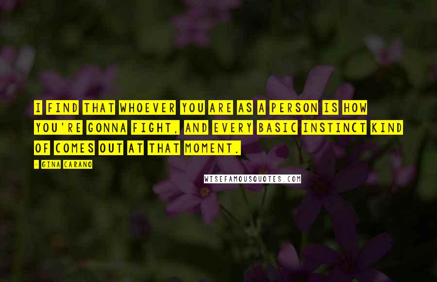 Gina Carano Quotes: I find that whoever you are as a person is how you're gonna fight, and every basic instinct kind of comes out at that moment.