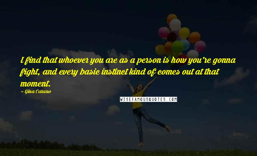 Gina Carano Quotes: I find that whoever you are as a person is how you're gonna fight, and every basic instinct kind of comes out at that moment.