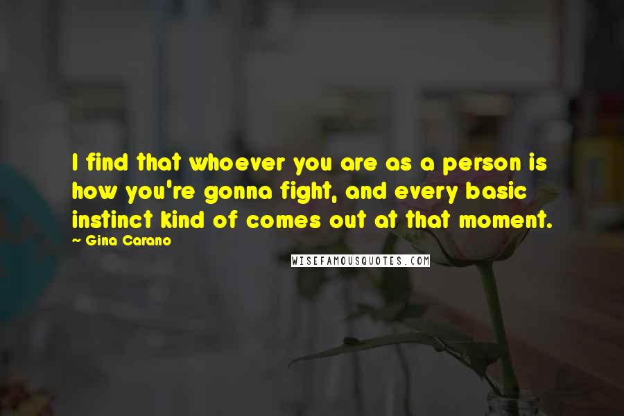 Gina Carano Quotes: I find that whoever you are as a person is how you're gonna fight, and every basic instinct kind of comes out at that moment.