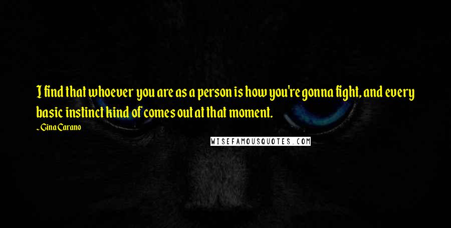 Gina Carano Quotes: I find that whoever you are as a person is how you're gonna fight, and every basic instinct kind of comes out at that moment.