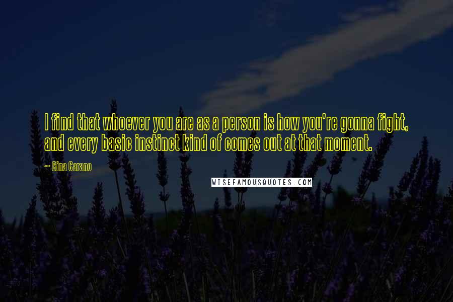 Gina Carano Quotes: I find that whoever you are as a person is how you're gonna fight, and every basic instinct kind of comes out at that moment.