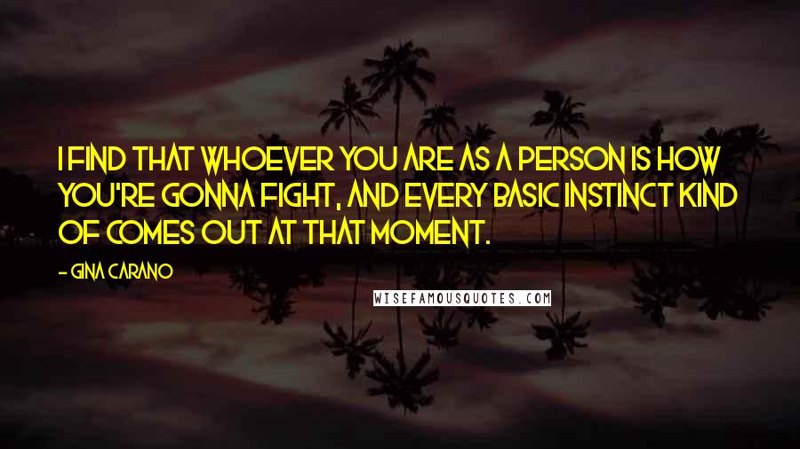 Gina Carano Quotes: I find that whoever you are as a person is how you're gonna fight, and every basic instinct kind of comes out at that moment.