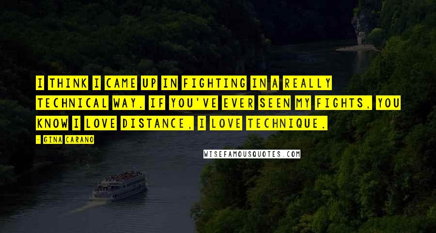 Gina Carano Quotes: I think I came up in fighting in a really technical way. If you've ever seen my fights, you know I love distance, I love technique.