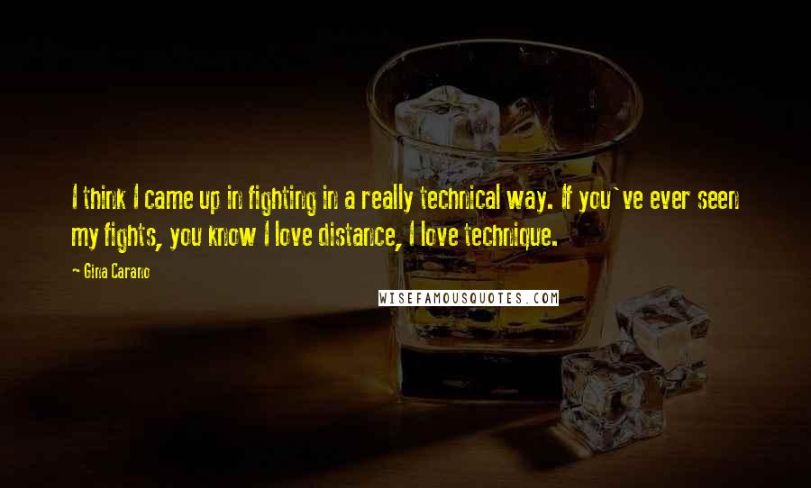 Gina Carano Quotes: I think I came up in fighting in a really technical way. If you've ever seen my fights, you know I love distance, I love technique.