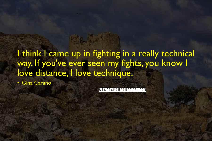 Gina Carano Quotes: I think I came up in fighting in a really technical way. If you've ever seen my fights, you know I love distance, I love technique.