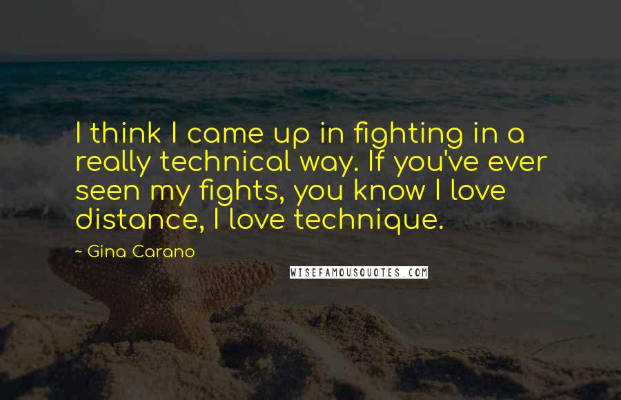 Gina Carano Quotes: I think I came up in fighting in a really technical way. If you've ever seen my fights, you know I love distance, I love technique.