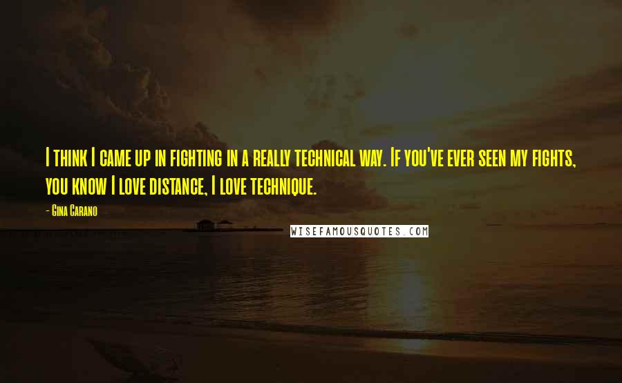 Gina Carano Quotes: I think I came up in fighting in a really technical way. If you've ever seen my fights, you know I love distance, I love technique.