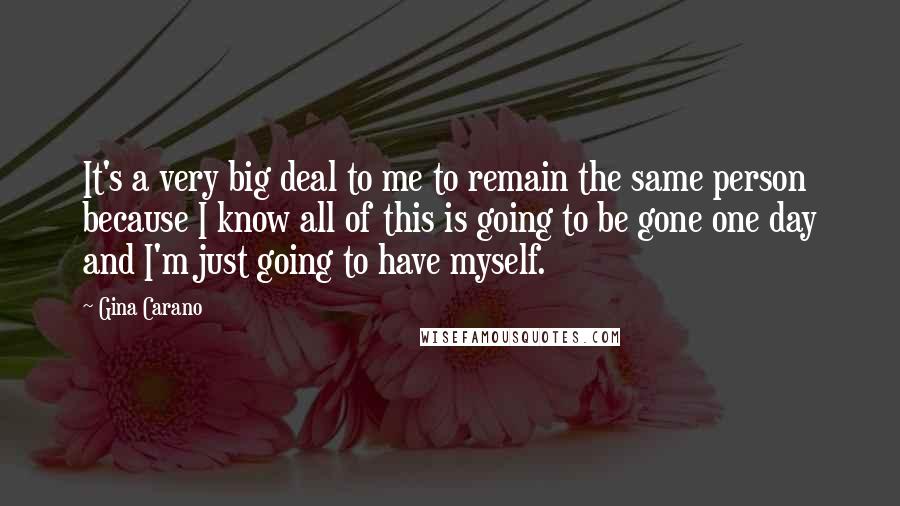 Gina Carano Quotes: It's a very big deal to me to remain the same person because I know all of this is going to be gone one day and I'm just going to have myself.