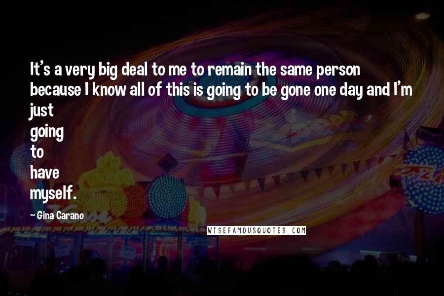 Gina Carano Quotes: It's a very big deal to me to remain the same person because I know all of this is going to be gone one day and I'm just going to have myself.