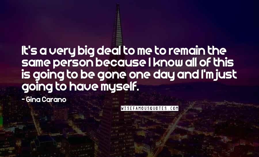 Gina Carano Quotes: It's a very big deal to me to remain the same person because I know all of this is going to be gone one day and I'm just going to have myself.