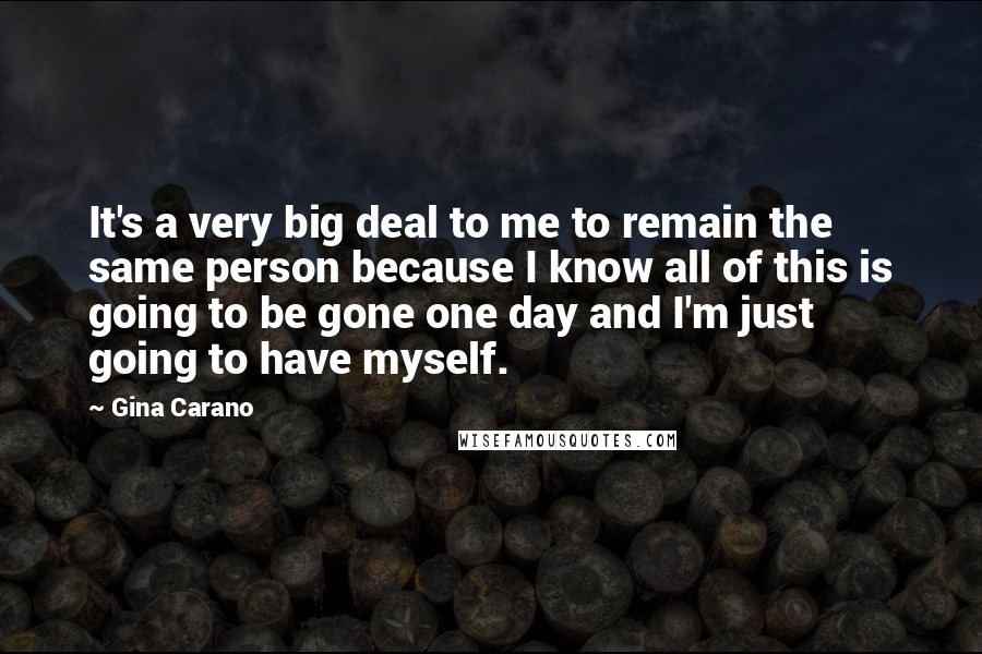 Gina Carano Quotes: It's a very big deal to me to remain the same person because I know all of this is going to be gone one day and I'm just going to have myself.