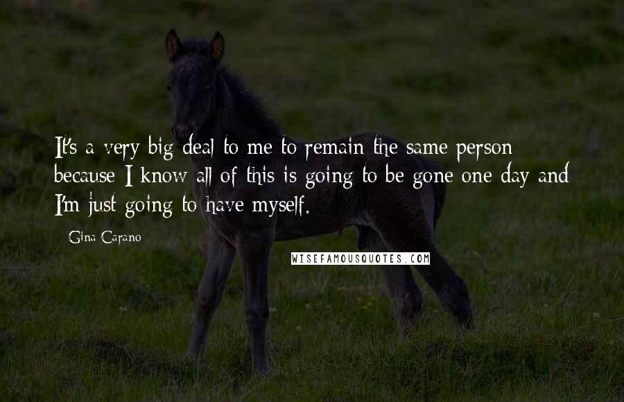 Gina Carano Quotes: It's a very big deal to me to remain the same person because I know all of this is going to be gone one day and I'm just going to have myself.